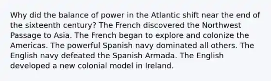 Why did the balance of power in the Atlantic shift near the end of the sixteenth century? The French discovered the Northwest Passage to Asia. The French began to explore and colonize the Americas. The powerful Spanish navy dominated all others. The English navy defeated the Spanish Armada. The English developed a new colonial model in Ireland.