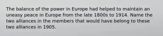 The balance of the power in Europe had helped to maintain an uneasy peace in Europe from the late 1800s to 1914. Name the two alliances in the members that would have belong to these two alliances in 1905.