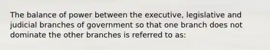 The balance of power between the executive, legislative and judicial branches of government so that one branch does not dominate the other branches is referred to as: