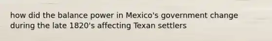 how did the balance power in Mexico's government change during the late 1820's affecting Texan settlers