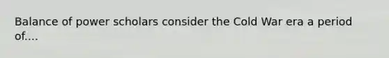 Balance of power scholars consider the Cold War era a period of....