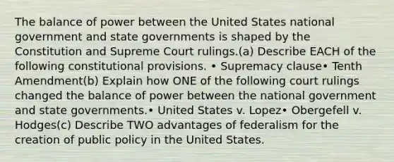 The balance of power between the United States national government and state governments is shaped by the Constitution and Supreme Court rulings.(a) Describe EACH of the following constitutional provisions. • Supremacy clause• Tenth Amendment(b) Explain how ONE of the following court rulings changed the balance of power between the national government and state governments.• United States v. Lopez• Obergefell v. Hodges(c) Describe TWO advantages of federalism for the creation of public policy in the United States.