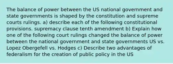 The balance of power between the US national government and state governments is shaped by the constitution and supreme courts rulings. a) describe each of the following constitutional provisions. supremacy clause tenth amendment b) Explain how one of the following court rulings changed the balance of power between the national government and state governments US vs. Lopez Obergefell vs. Hodges c) Describe two advantages of federalism for the creation of public policy in the US