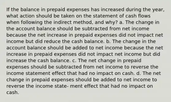 If the balance in prepaid expenses has increased during the year, what action should be taken on the statement of cash flows when following the indirect method, and why? a. The change in the account balance should be subtracted from net income because the net increase in prepaid expenses did not impact net income but did reduce the cash balance. b. The change in the account balance should be added to net income because the net increase in prepaid expenses did not impact net income but did increase the cash balance. c. The net change in prepaid expenses should be subtracted from net income to reverse the income statement effect that had no impact on cash. d. The net change in prepaid expenses should be added to net income to reverse the income state- ment effect that had no impact on cash.