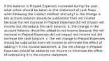 if the balance in Prepaid Expenses increased during the year, what action should be taken on the statement of cash flows when following the indirect method, and why? a. the change in the account balance should be subtracted from net income because the net increase in Prepaid Expenses did not impact net income but did reduce the cash balance. b. the change in the account balance should be added to net income because the net increase in Prepaid Expenses did not impact net income but did increase the cash balance. c. the net change in Prepaid Expenses should be subtracted from net income to eliminate the effect of adding it in the income statement. d. the net change in Prepaid Expenses should be added to net income to eliminate the effect of subtracting it in the income statement.