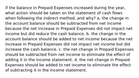 if the balance in Prepaid Expenses increased during the year, what action should be taken on the statement of cash flows when following the indirect method, and why? a. the change in the account balance should be subtracted from net income because the net increase in Prepaid Expenses did not impact net income but did reduce the cash balance. b. the change in the account balance should be added to net income because the net increase in Prepaid Expenses did not impact net income but did increase the cash balance. c. the net change in Prepaid Expenses should be subtracted from net income to eliminate the effect of adding it in the income statement. d. the net change in Prepaid Expenses should be added to net income to eliminate the effect of subtracting it in the income statement.