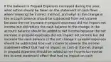 If the balance in Prepaid Expenses increased during the year, what action should be taken on the statement of cash flows when following the indirect method, and why? a) the change in the account balance should be subtracted from net income because the net increase in prepaid expenses did not impact net income but did reduce the cash balance b) the change in the account balance should be added to net income because the net increase in prepaid expenses did not impact net income but did increase the cash balance c) the net change in prepaid expenses should be subtracted from net income to reverse the income statement effect that had no impact on cash d) the net change in prepaid expenses should be added to net income to reverse the income statement effect that had no impact on cash