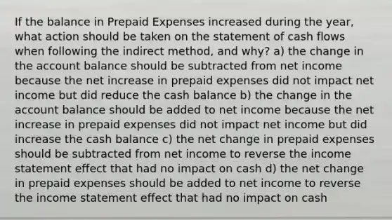 If the balance in Prepaid Expenses increased during the year, what action should be taken on the statement of cash flows when following the indirect method, and why? a) the change in the account balance should be subtracted from net income because the net increase in prepaid expenses did not impact net income but did reduce the cash balance b) the change in the account balance should be added to net income because the net increase in prepaid expenses did not impact net income but did increase the cash balance c) the net change in prepaid expenses should be subtracted from net income to reverse the income statement effect that had no impact on cash d) the net change in prepaid expenses should be added to net income to reverse the income statement effect that had no impact on cash