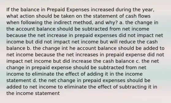 If the balance in Prepaid Expenses increased during the year, what action should be taken on the statement of cash flows when following the indirect method, and why? a. the change in the account balance should be subtracted from net income because the net increase in prepaid expenses did not impact net income but did not impact net income but will reduce the cash balance b. the change int he account balance should be added to net income because the net increases in prepaid expense did not impact net income but did increase the cash balance c. the net change in prepaid expense should be subtracted from net income to eliminate the effect of adding it in the income statement d. the net change in prepaid expenses should be added to net income to eliminate the effect of subtracting it in the income statement