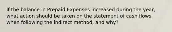 If the balance in <a href='https://www.questionai.com/knowledge/kUVcSWv2zu-prepaid-expenses' class='anchor-knowledge'>prepaid expenses</a> increased during the year, what action should be taken on the statement of cash flows when following the indirect method, and why?