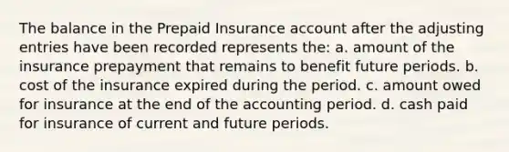 The balance in the Prepaid Insurance account after the adjusting entries have been recorded represents the: a. amount of the insurance prepayment that remains to benefit future periods. b. cost of the insurance expired during the period. c. amount owed for insurance at the end of the accounting period. d. cash paid for insurance of current and future periods.