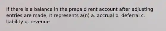 If there is a balance in the prepaid rent account after adjusting entries are made, it represents a(n) a. accrual b. deferral c. liability d. revenue