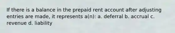 If there is a balance in the prepaid rent account after adjusting entries are made, it represents a(n): a. deferral b. accrual c. revenue d. liability