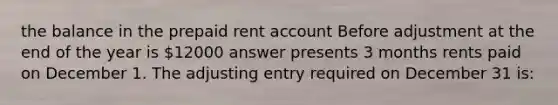 the balance in the prepaid rent account Before adjustment at the end of the year is 12000 answer presents 3 months rents paid on December 1. The adjusting entry required on December 31 is: