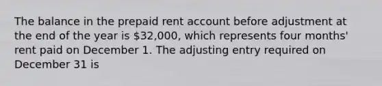 The balance in the prepaid rent account before adjustment at the end of the year is 32,000, which represents four months' rent paid on December 1. The adjusting entry required on December 31 is