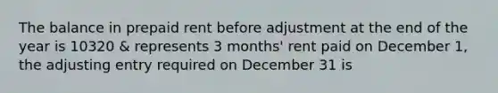 The balance in prepaid rent before adjustment at the end of the year is 10320 & represents 3 months' rent paid on December 1, the adjusting entry required on December 31 is