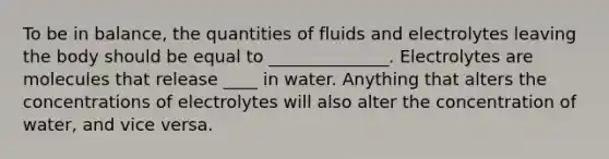 To be in balance, the quantities of fluids and electrolytes leaving the body should be equal to ______________. Electrolytes are molecules that release ____ in water. Anything that alters the concentrations of electrolytes will also alter the concentration of water, and vice versa.