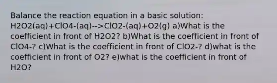 Balance the reaction equation in a basic solution: H2O2(aq)+ClO4-(aq)-->ClO2-(aq)+O2(g) a)What is the coefficient in front of H2O2? b)What is the coefficient in front of ClO4-? c)What is the coefficient in front of ClO2-? d)what is the coefficient in front of O2? e)what is the coefficient in front of H2O?