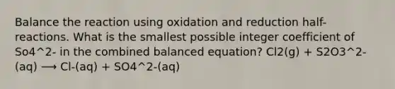 Balance the reaction using oxidation and reduction half-reactions. What is the smallest possible integer coefficient of So4^2- in the combined balanced equation? Cl2(g) + S2O3^2-(aq) ⟶ Cl-(aq) + SO4^2-(aq)