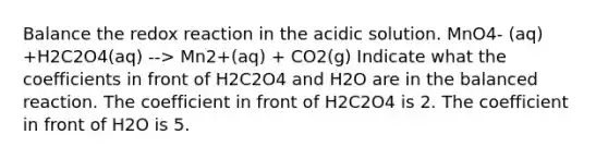 Balance the redox reaction in the acidic solution. MnO4- (aq) +H2C2O4(aq) --> Mn2+(aq) + CO2(g) Indicate what the coefficients in front of H2C2O4 and H2O are in the balanced reaction. The coefficient in front of H2C2O4 is 2. The coefficient in front of H2O is 5.