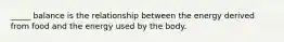 _____ balance is the relationship between the energy derived from food and the energy used by the body.