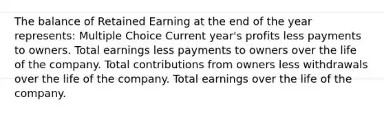 The balance of Retained Earning at the end of the year represents: Multiple Choice Current year's profits less payments to owners. Total earnings less payments to owners over the life of the company. Total contributions from owners less withdrawals over the life of the company. Total earnings over the life of the company.