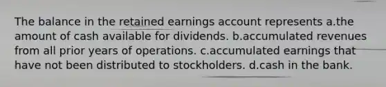 The balance in the retained earnings account represents a.the amount of cash available for dividends. b.accumulated revenues from all prior years of operations. c.accumulated earnings that have not been distributed to stockholders. d.cash in the bank.