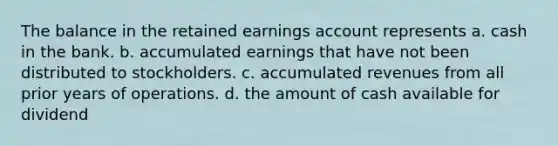 The balance in the retained earnings account represents a. cash in the bank. b. accumulated earnings that have not been distributed to stockholders. c. accumulated revenues from all prior years of operations. d. the amount of cash available for dividend