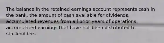 The balance in the retained earnings account represents cash in the bank. the amount of cash available for dividends. accumulated revenues from all prior years of operations. accumulated earnings that have not been distributed to stockholders.