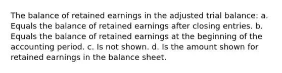 The balance of retained earnings in the adjusted trial balance: a. Equals the balance of retained earnings after closing entries. b. Equals the balance of retained earnings at the beginning of the accounting period. c. Is not shown. d. Is the amount shown for retained earnings in the balance sheet.