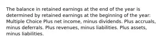 The balance in retained earnings at the end of the year is determined by retained earnings at the beginning of the year: Multiple Choice Plus net income, minus dividends. Plus accruals, minus deferrals. Plus revenues, minus liabilities. Plus assets, minus liabilities.