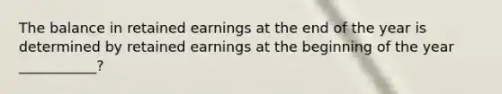 The balance in retained earnings at the end of the year is determined by retained earnings at the beginning of the year ___________?