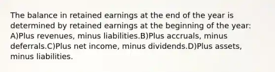 The balance in retained earnings at the end of the year is determined by retained earnings at the beginning of the year: A)Plus revenues, minus liabilities.B)Plus accruals, minus deferrals.C)Plus net income, minus dividends.D)Plus assets, minus liabilities.