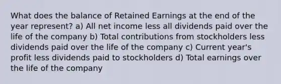 What does the balance of Retained Earnings at the end of the year represent? a) All net income less all dividends paid over the life of the company b) Total contributions from stockholders less dividends paid over the life of the company c) Current year's profit less dividends paid to stockholders d) Total earnings over the life of the company