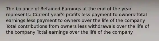 The balance of Retained Earnings at the end of the year represents: Current year's profits less payment to owners Total earnings less payment to owners over the life of the company Total contributions from owners less withdrawals over the life of the company Total earnings over the life of the company