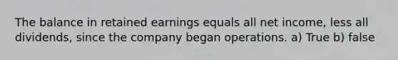 The balance in retained earnings equals all net income, less all dividends, since the company began operations. a) True b) false