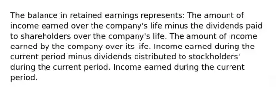 The balance in retained earnings represents: The amount of income earned over the company's life minus the dividends paid to shareholders over the company's life. The amount of income earned by the company over its life. Income earned during the current period minus dividends distributed to stockholders' during the current period. Income earned during the current period.