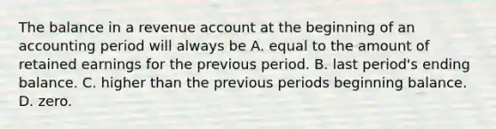 The balance in a revenue account at the beginning of an accounting period will always be A. equal to the amount of retained earnings for the previous period. B. last period's ending balance. C. higher than the previous periods beginning balance. D. zero.