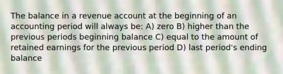 The balance in a revenue account at the beginning of an accounting period will always be: A) zero B) higher than the previous periods beginning balance C) equal to the amount of retained earnings for the previous period D) last period's ending balance