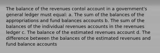 The balance of the revenues contol account in a government's general ledger must equal: a. The sum of the balances of the appropriations and fund balances accounts b. The sum of the balances of the individual revenues accounts in the revenues ledger c. The balance of the estimated revenues account d. The difference between the balances of the estimated revenues and fund balance accounts