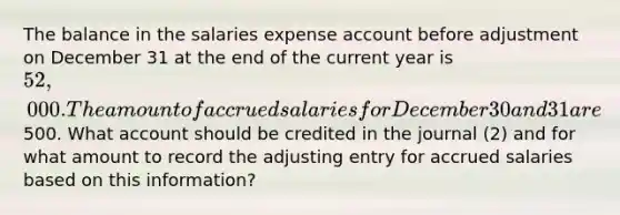 The balance in the salaries expense account before adjustment on December 31 at the end of the current year is 52,000. The amount of accrued salaries for December 30 and 31 are500. What account should be credited in the journal (2) and for what amount to record the adjusting entry for accrued salaries based on this information?