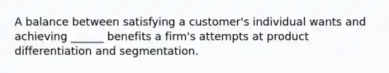 A balance between satisfying a customer's individual wants and achieving ______ benefits a firm's attempts at product differentiation and segmentation.