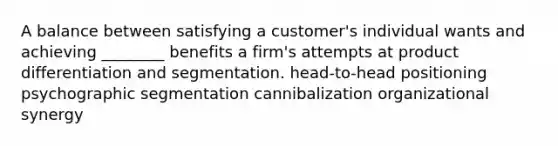 A balance between satisfying a customer's individual wants and achieving ________ benefits a firm's attempts at product differentiation and segmentation. head-to-head positioning psychographic segmentation cannibalization organizational synergy