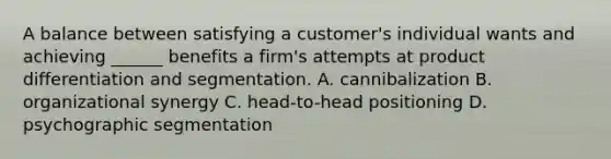 A balance between satisfying a customer's individual wants and achieving ______ benefits a firm's attempts at product differentiation and segmentation. A. cannibalization B. organizational synergy C. head-to-head positioning D. psychographic segmentation