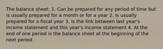 The balance sheet: 1. Can be prepared for any period of time but is usually prepared for a month or for a year 2. Is usually prepared for a fiscal year 3. Is the link between last year's <a href='https://www.questionai.com/knowledge/kCPMsnOwdm-income-statement' class='anchor-knowledge'>income statement</a> and this year's income statement 4. At the end of one period is the balance sheet at the beginning of the next period