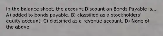 In the balance sheet, the account Discount on Bonds Payable is... A) added to bonds payable. B) classified as a stockholders' equity account. C) classified as a revenue account. D) None of the above.