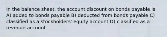 In the balance sheet, the account discount on bonds payable is A) added to bonds payable B) deducted from bonds payable C) classified as a stockholders' equity account D) classified as a revenue account