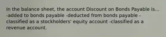 In the balance sheet, the account Discount on Bonds Payable is... -added to bonds payable -deducted from bonds payable -classified as a stockholders' equity account -classified as a revenue account.