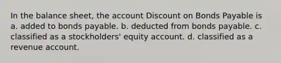 In the balance sheet, the account Dis<a href='https://www.questionai.com/knowledge/kIt7oUhyhX-count-on' class='anchor-knowledge'>count on</a> <a href='https://www.questionai.com/knowledge/kvHJpN4vyZ-bonds-payable' class='anchor-knowledge'>bonds payable</a> is a. added to bonds payable. b. deducted from bonds payable. c. classified as a stockholders' equity account. d. classified as a revenue account.