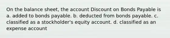 On the balance sheet, the account Discount on Bonds Payable is a. added to bonds payable. b. deducted from bonds payable. c. classified as a stockholder's equity account. d. classified as an expense account